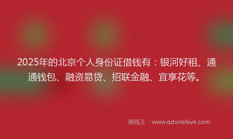 2025年的北京个人身份证借钱有：银河好租、通通钱包、融资易贷、招联金融、宜享花等。