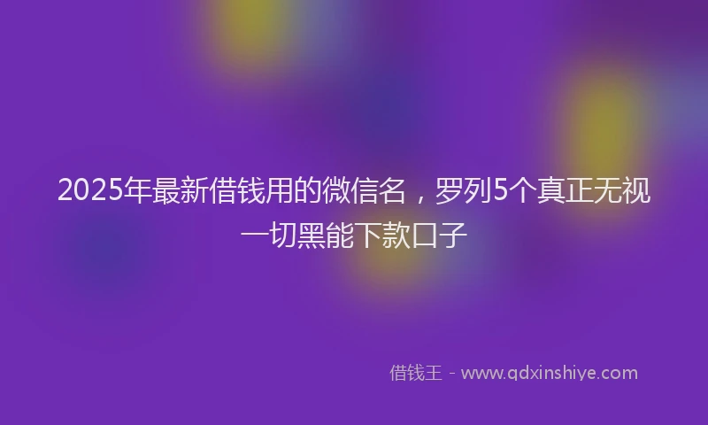 2025年最新借钱用的微信名，罗列5个真正无视一切黑能下款口子