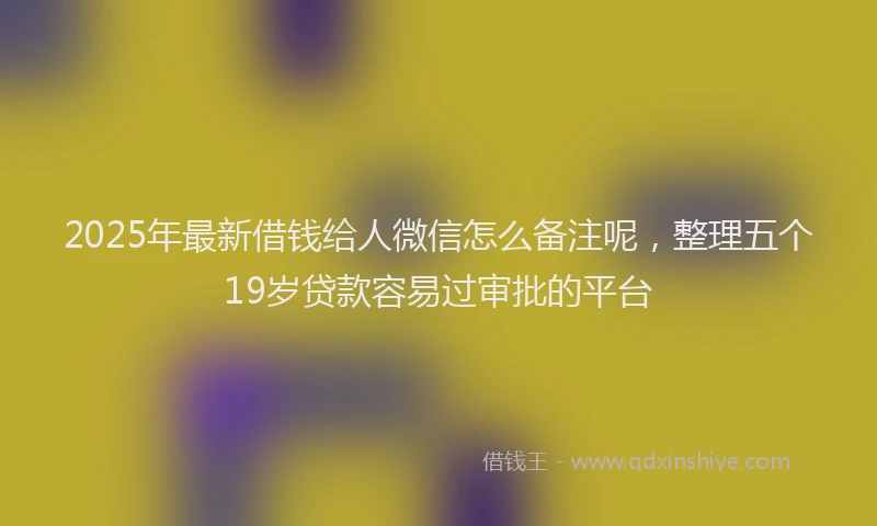 2025年最新借钱给人微信怎么备注呢，整理五个19岁贷款容易过审批的平台