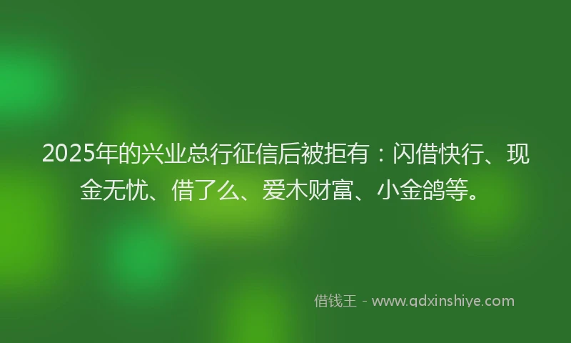 2025年的兴业总行征信后被拒有：闪借快行、现金无忧、借了么、爱木财富、小金鸽等。