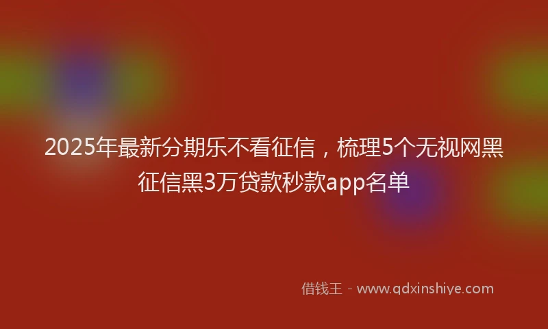 2025年最新分期乐不看征信，梳理5个无视网黑征信黑3万贷款秒款app名单