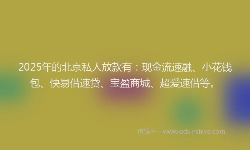 2025年的北京私人放款有：现金流速融、小花钱包、快易借速贷、宝盈商城、超爱速借等。
