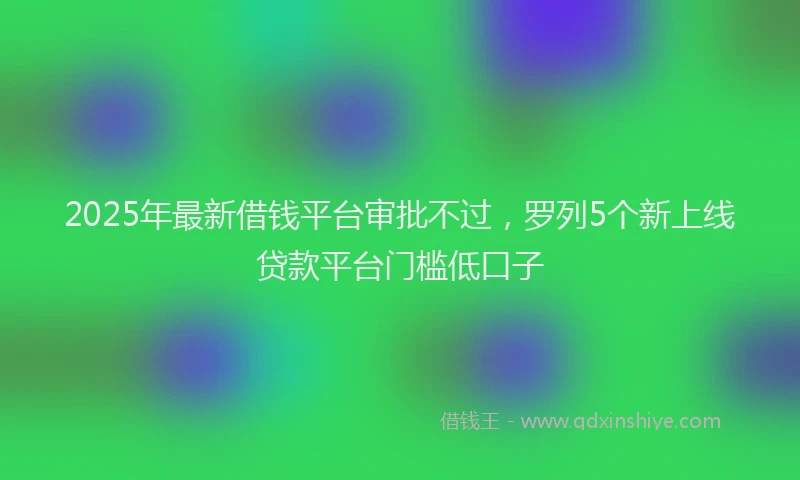 2025年最新借钱平台审批不过，罗列5个新上线贷款平台门槛低口子