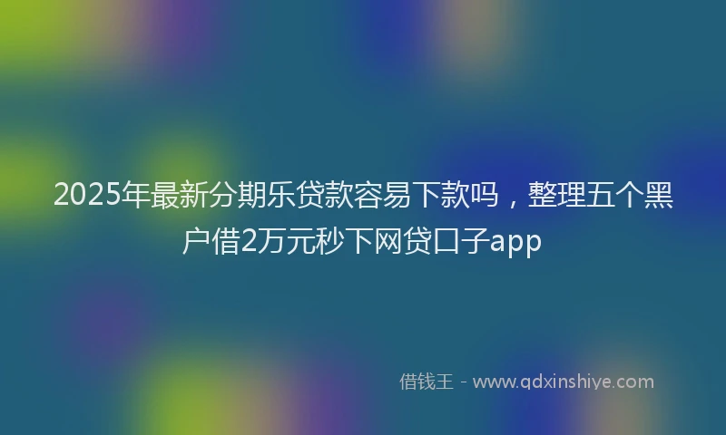 2025年最新分期乐贷款容易下款吗，整理五个黑户借2万元秒下网贷口子app