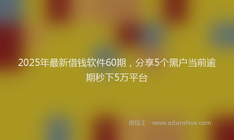 2025年最新借钱软件60期，分享5个黑户当前逾期秒下5万平台