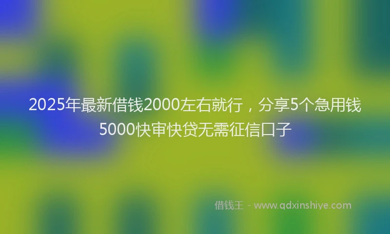 2025年最新借钱2000左右就行，分享5个急用钱5000快审快贷无需征信口子