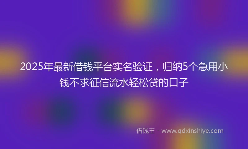 2025年最新借钱平台实名验证，归纳5个急用小钱不求征信流水轻松贷的口子