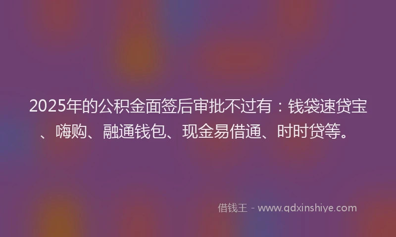 2025年的公积金面签后审批不过有：钱袋速贷宝、嗨购、融通钱包、现金易借通、时时贷等。