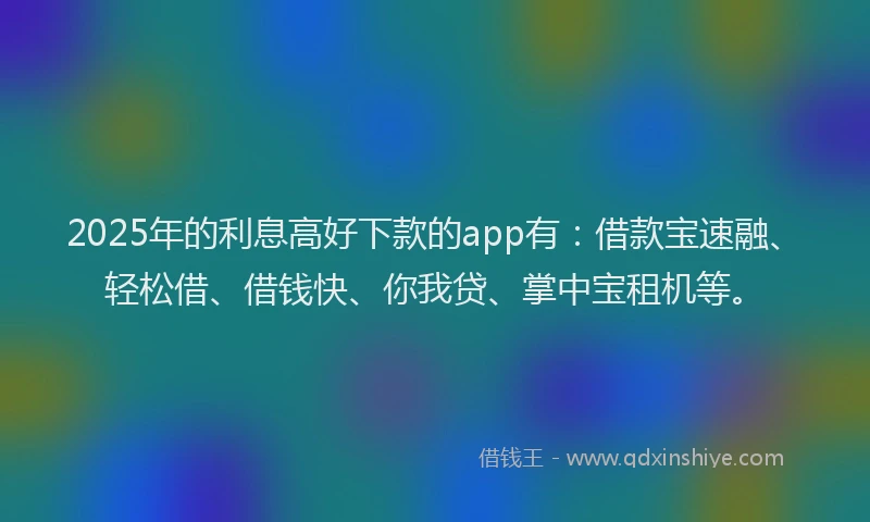 2025年的利息高好下款的app有：借款宝速融、轻松借、借钱快、你我贷、掌中宝租机等。