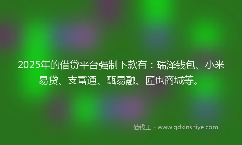 2025年的借贷平台强制下款有：瑞泽钱包、小米易贷、支富通、甄易融、匠也商城等。