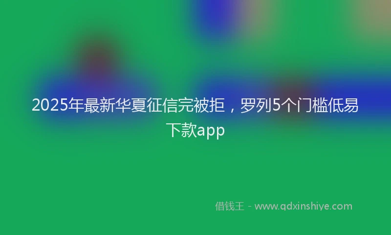 2025年最新华夏征信完被拒，罗列5个门槛低易下款app