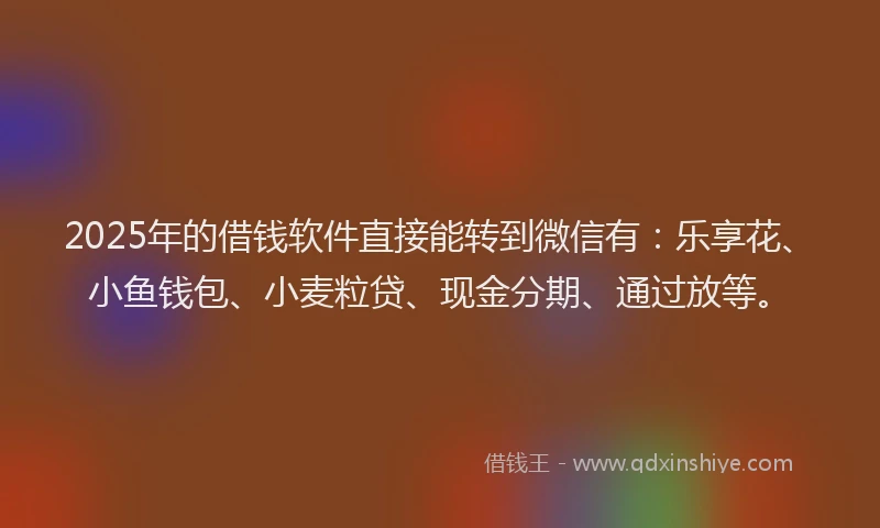 2025年的借钱软件直接能转到微信有：乐享花、小鱼钱包、小麦粒贷、现金分期、通过放等。