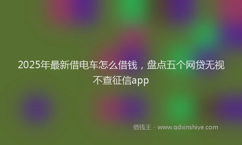 2025年最新借电车怎么借钱，盘点五个网贷无视不查征信app