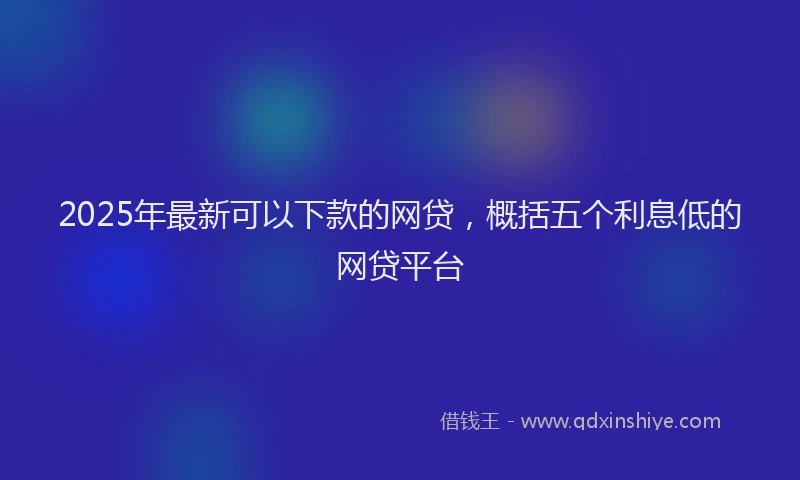 2025年最新可以下款的网贷，概括五个利息低的网贷平台