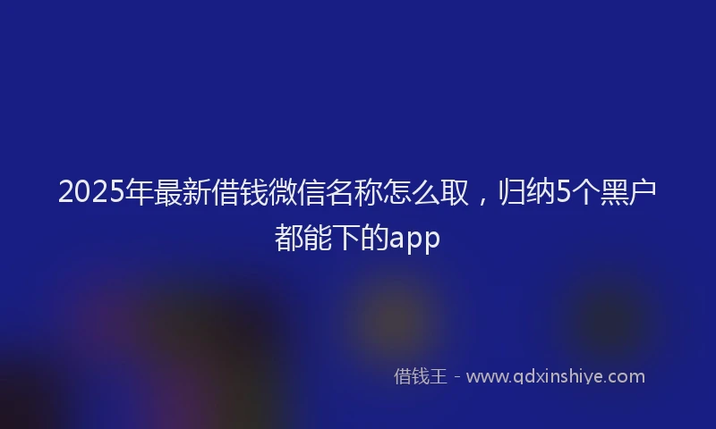 2025年最新借钱微信名称怎么取，归纳5个黑户都能下的app