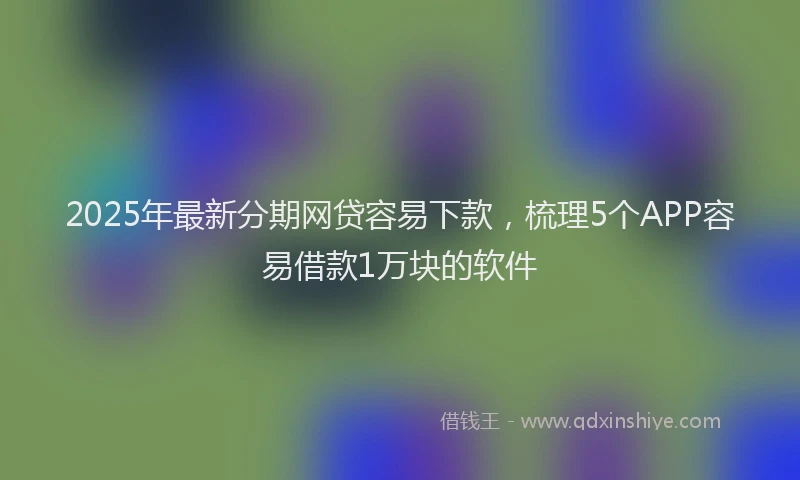 2025年最新分期网贷容易下款，梳理5个APP容易借款1万块的软件
