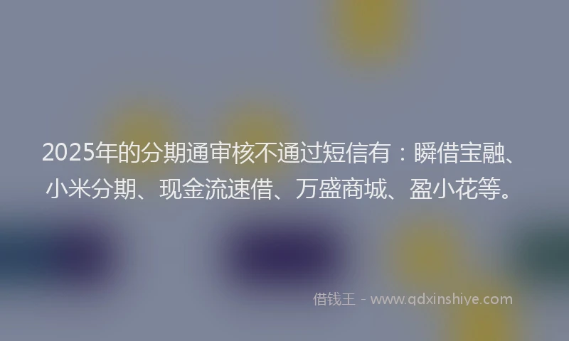 2025年的分期通审核不通过短信有：瞬借宝融、小米分期、现金流速借、万盛商城、盈小花等。