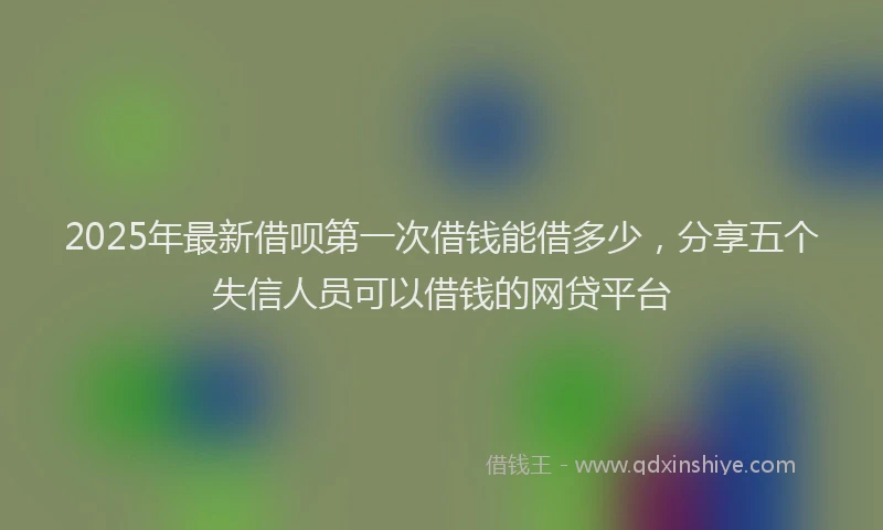 2025年最新借呗第一次借钱能借多少，分享五个失信人员可以借钱的网贷平台