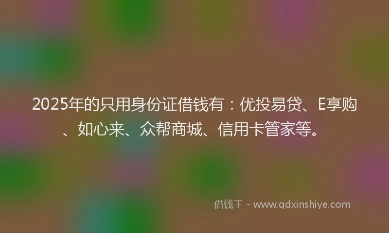 2025年的只用身份证借钱有：优投易贷、E享购、如心来、众帮商城、信用卡管家等。