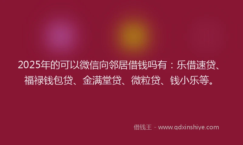 2025年的可以微信向邻居借钱吗有：乐借速贷、福禄钱包贷、金满堂贷、微粒贷、钱小乐等。