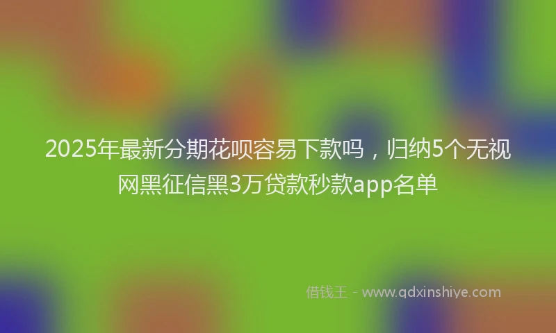 2025年最新分期花呗容易下款吗，归纳5个无视网黑征信黑3万贷款秒款app名单