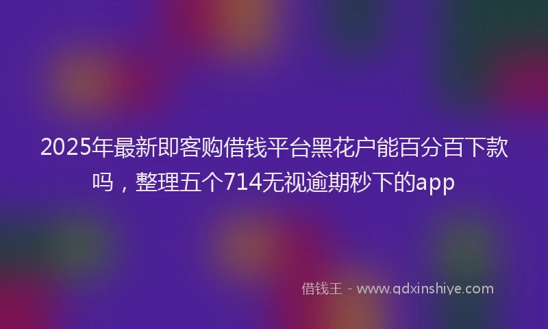 2025年最新即客购借钱平台黑花户能百分百下款吗，整理五个714无视逾期秒下的app