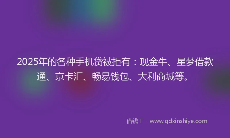 2025年的各种手机贷被拒有：现金牛、星梦借款通、京卡汇、畅易钱包、大利商城等。