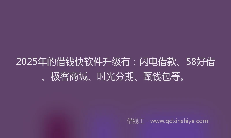 2025年的借钱快软件升级有：闪电借款、58好借、极客商城、时光分期、甄钱包等。