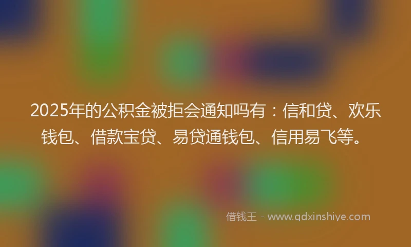 2025年的公积金被拒会通知吗有：信和贷、欢乐钱包、借款宝贷、易贷通钱包、信用易飞等。
