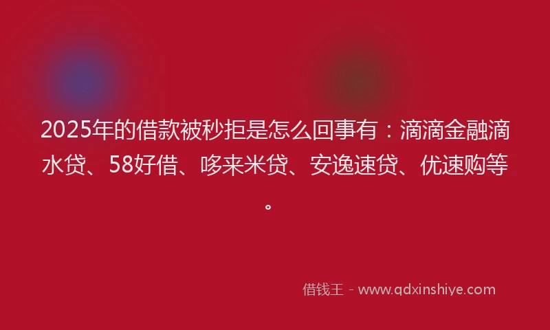 2025年的借款被秒拒是怎么回事有：滴滴金融滴水贷、58好借、哆来米贷、安逸速贷、优速购等。