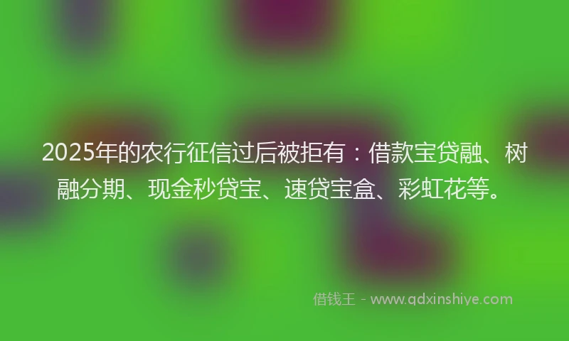 2025年的农行征信过后被拒有：借款宝贷融、树融分期、现金秒贷宝、速贷宝盒、彩虹花等。