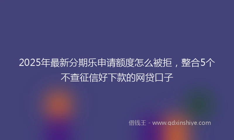 2025年最新分期乐申请额度怎么被拒，整合5个不查征信好下款的网贷口子