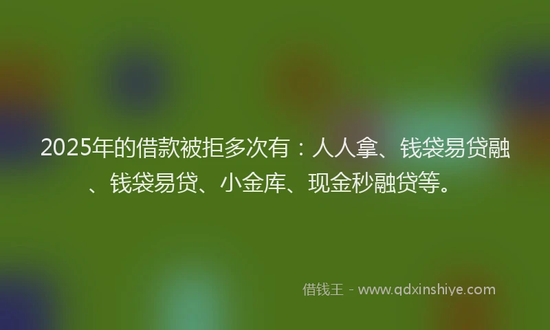 2025年的借款被拒多次有：人人拿、钱袋易贷融、钱袋易贷、小金库、现金秒融贷等。