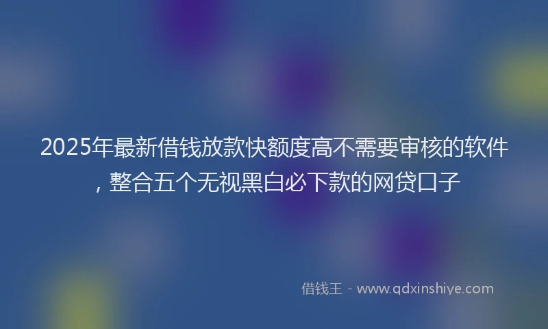 2025年最新借钱放款快额度高不需要审核的软件，整合五个无视黑白必下款的网贷口子