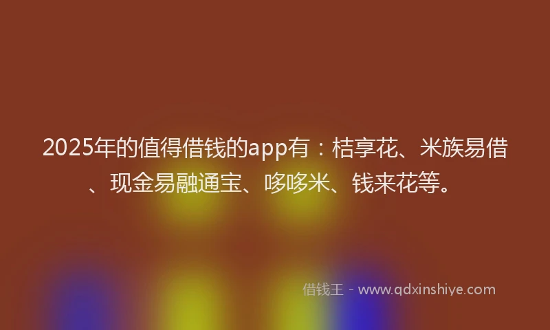 2025年的值得借钱的app有：桔享花、米族易借、现金易融通宝、哆哆米、钱来花等。