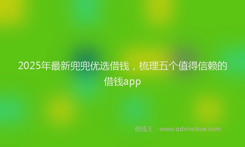 2025年最新兜兜优选借钱，梳理五个值得信赖的借钱app
