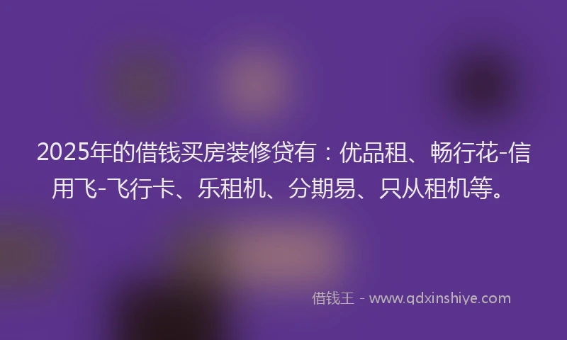 2025年的借钱买房装修贷有：优品租、畅行花-信用飞-飞行卡、乐租机、分期易、只从租机等。