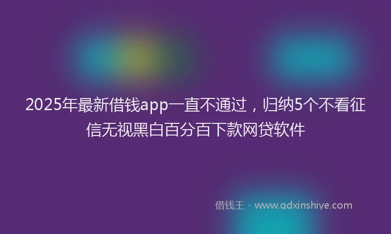 2025年最新借钱app一直不通过，归纳5个不看征信无视黑白百分百下款网贷软件