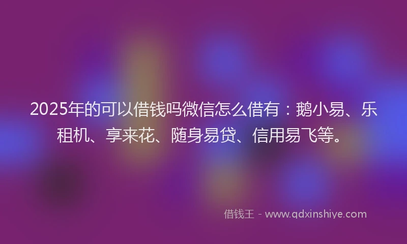 2025年的可以借钱吗微信怎么借有：鹅小易、乐租机、享来花、随身易贷、信用易飞等。