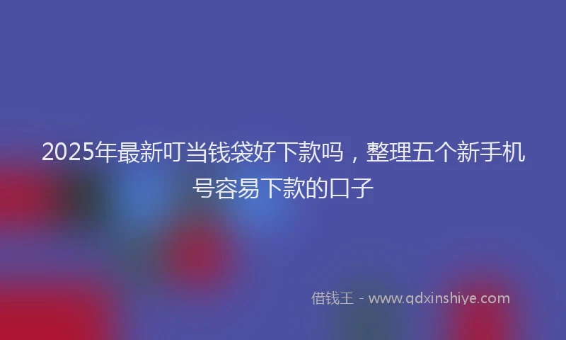 2025年最新叮当钱袋好下款吗，整理五个新手机号容易下款的口子