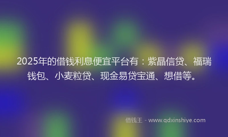 2025年的借钱利息便宜平台有：紫晶信贷、福瑞钱包、小麦粒贷、现金易贷宝通、想借等。