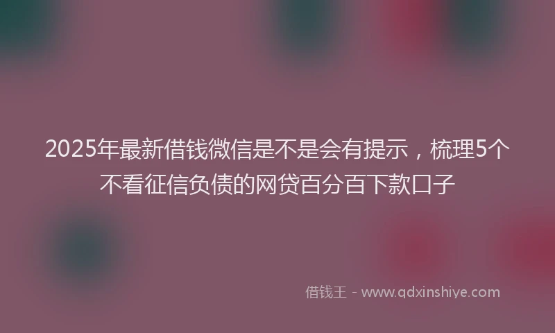 2025年最新借钱微信是不是会有提示，梳理5个不看征信负债的网贷百分百下款口子