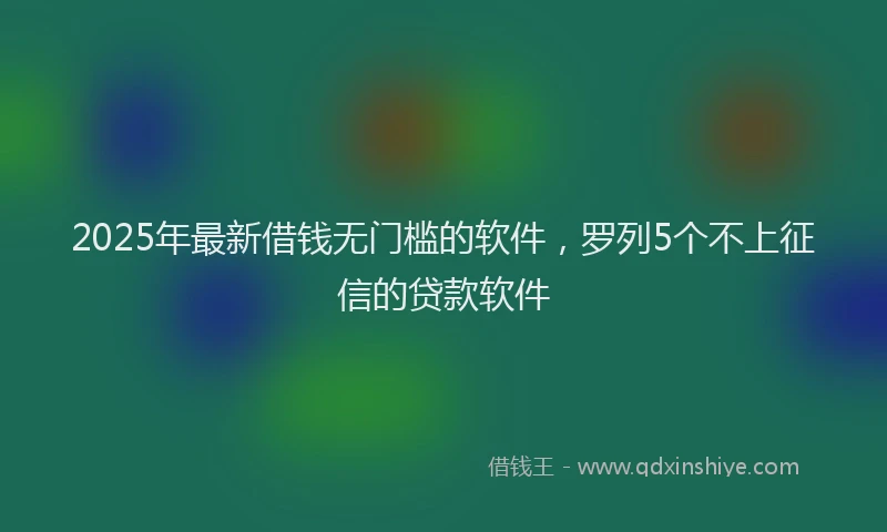 2025年最新借钱无门槛的软件，罗列5个不上征信的贷款软件