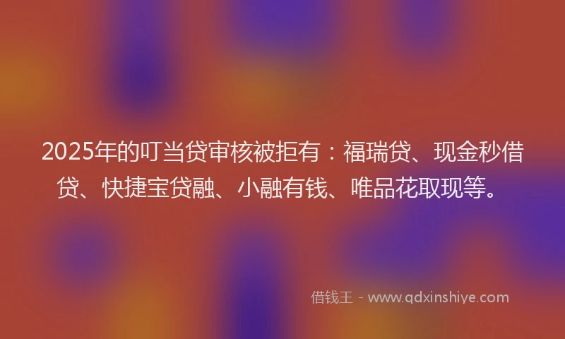 2025年的叮当贷审核被拒有：福瑞贷、现金秒借贷、快捷宝贷融、小融有钱、唯品花取现等。