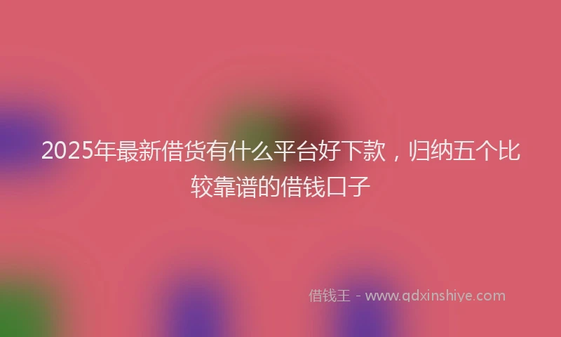 2025年最新借货有什么平台好下款，归纳五个比较靠谱的借钱口子