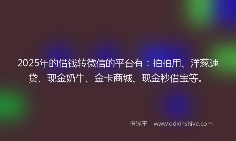2025年的借钱转微信的平台有：拍拍用、洋葱速贷、现金奶牛、金卡商城、现金秒借宝等。