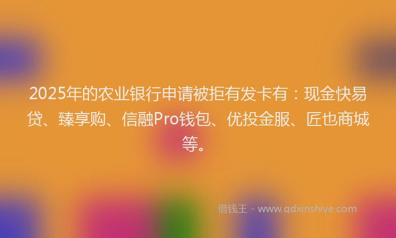 2025年的农业银行申请被拒有发卡有：现金快易贷、臻享购、信融Pro钱包、优投金服、匠也商城等。