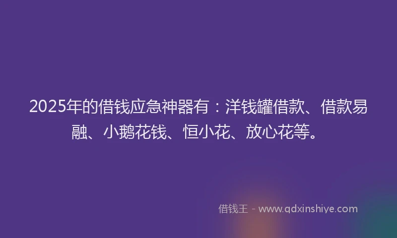 2025年的借钱应急神器有：洋钱罐借款、借款易融、小鹅花钱、恒小花、放心花等。