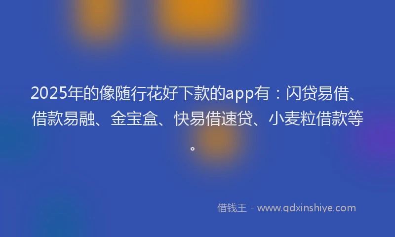 2025年的像随行花好下款的app有：闪贷易借、借款易融、金宝盒、快易借速贷、小麦粒借款等。