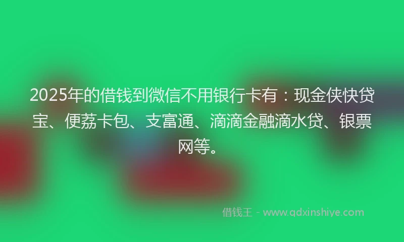 2025年的借钱到微信不用银行卡有：现金侠快贷宝、便荔卡包、支富通、滴滴金融滴水贷、银票网等。